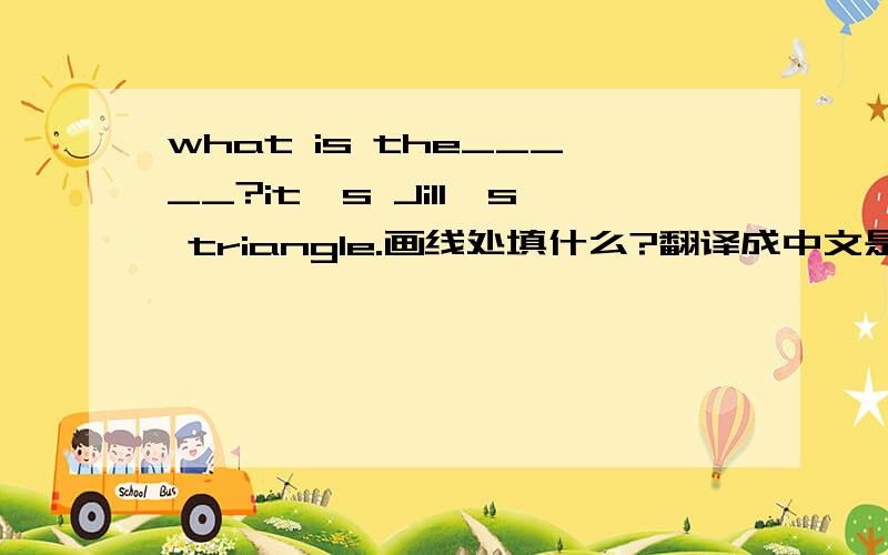 what is the_____?it's Jill's triangle.画线处填什么?翻译成中文是什么?