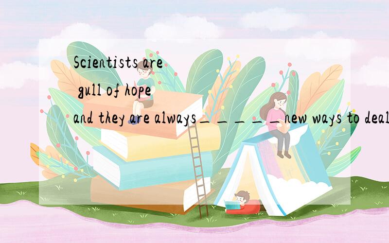 Scientists are gull of hope and they are always_____new ways to deal with this kind of diseaseA seekingB searchingClookingDimagining科学家总是寻找新药,是这个意思吗A B C 看起来意思差不多,怎么能够排除呢