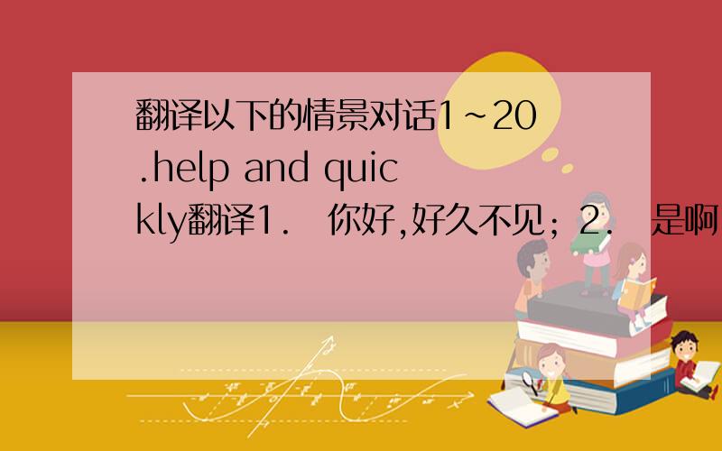 翻译以下的情景对话1~20 .help and quickly翻译1.你好,好久不见；2.是啊,好久不见.这几天你都在干嘛呢?3.哦,我这几天都在美国游玩,那儿……4.快看!那儿有一个人正向我们走来!5.Hi,你们好!我是