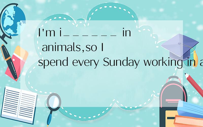 I'm i______ in animals,so I spend every Sunday working in an animal hospital.