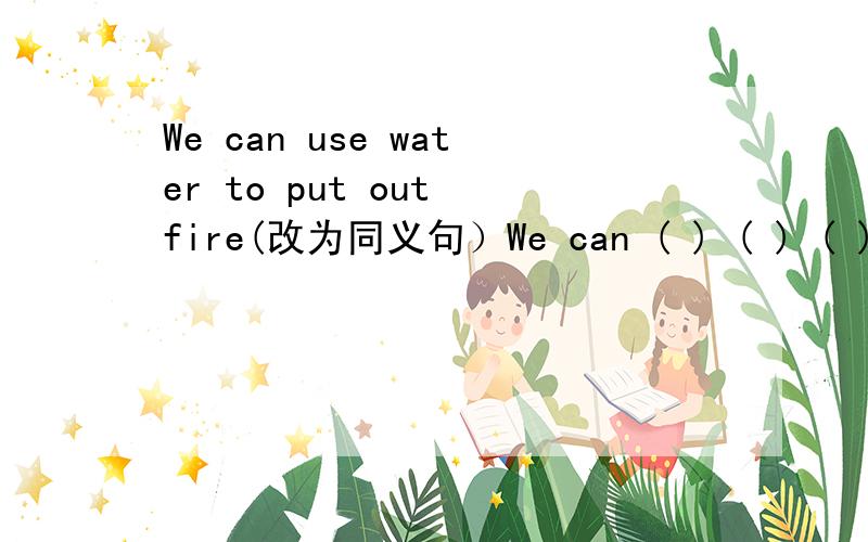 We can use water to put out fire(改为同义句）We can ( ) ( ) ( ) ( )water.