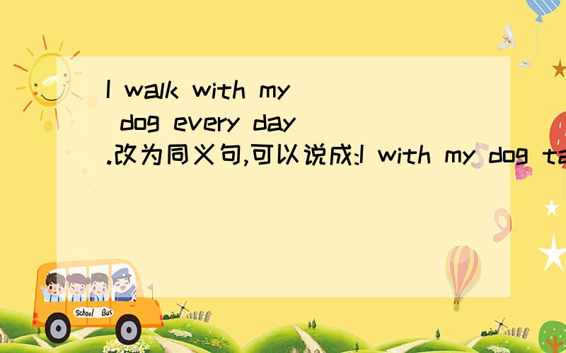 I walk with my dog every day.改为同义句,可以说成:I with my dog take a walk every day.I take my dog for a walk every day .