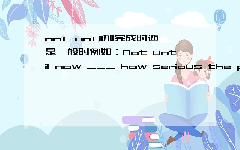 not until加完成时还是一般时例如：Not until now ___ how serious the pollution is.填“do we realize”还是“have we realized”希望给一些解释 谢谢