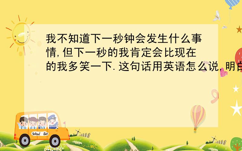 我不知道下一秒钟会发生什么事情,但下一秒的我肯定会比现在的我多笑一下.这句话用英语怎么说,明白的说