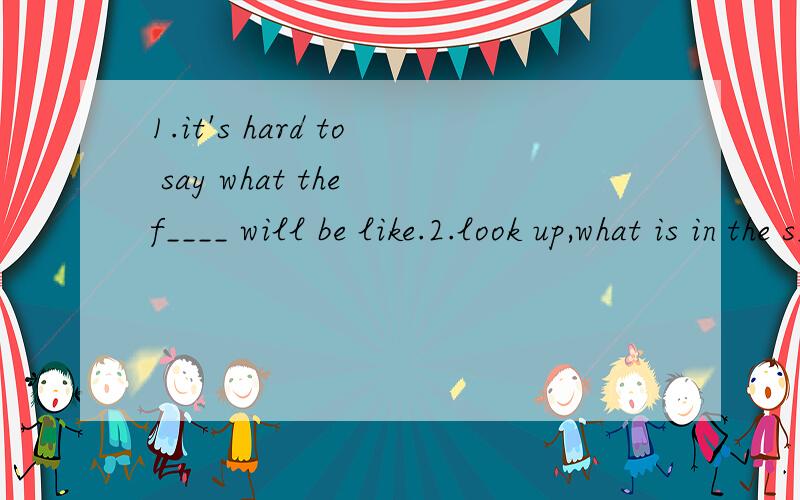 1.it's hard to say what the f____ will be like.2.look up,what is in the s_____?---it's a plane .3.the earth and the moon are both p_____.4.we learn many English new w_____ every day but Ican hardly write them