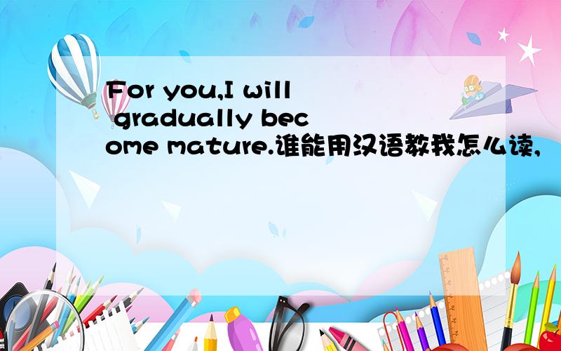 For you,I will gradually become mature.谁能用汉语教我怎么读,