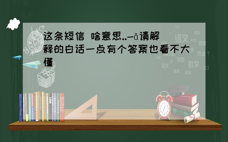 这条短信 啥意思..-ǎ请解释的白话一点有个答案也看不大懂