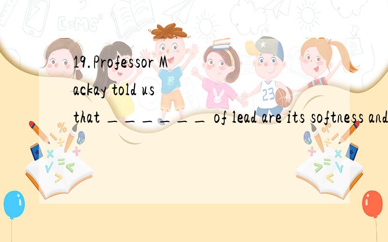 19.Professor Mackay told us that ______ of lead are its softness and its resistance.a.some property c.propertiesb.some properties d.property请高手给个确切的答案,再讲下其中的语法知识,我将感激不尽!