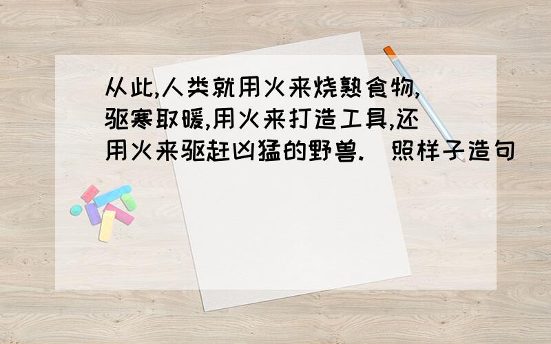 从此,人类就用火来烧熟食物,驱寒取暖,用火来打造工具,还用火来驱赶凶猛的野兽.(照样子造句)