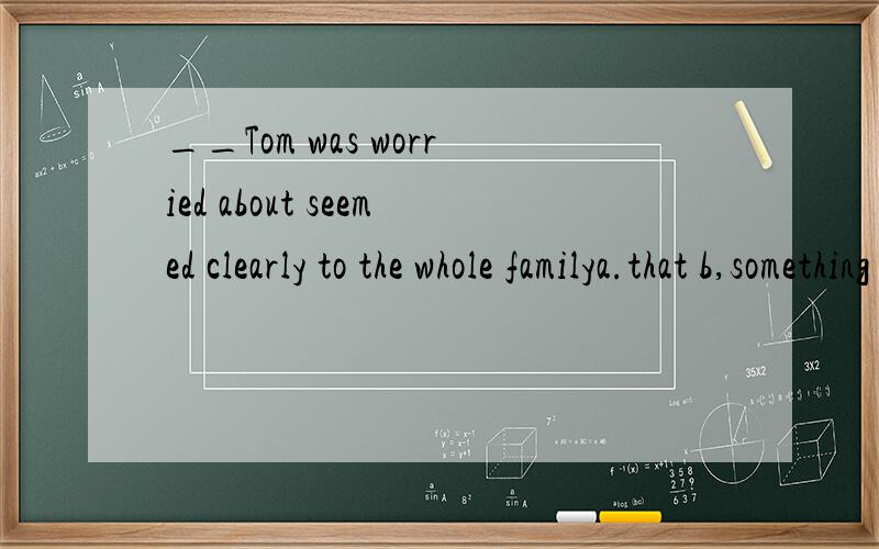 __Tom was worried about seemed clearly to the whole familya.that b,something c.what.d.anything