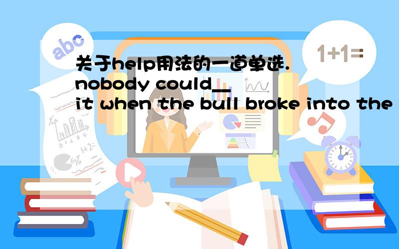 关于help用法的一道单选.nobody could__it when the bull broke into the shop and attacked two customers with its horns.The other just hurried away from it.答案是help.并说could help it是避免,防止某事物.但是带到句子翻译不通