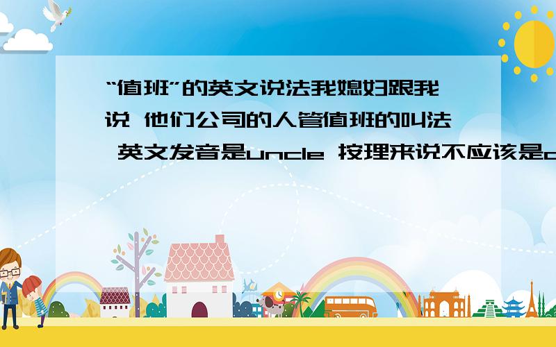 “值班”的英文说法我媳妇跟我说 他们公司的人管值班的叫法 英文发音是uncle 按理来说不应该是on duty吗 他们应该也是on +什么 但是我就没想明白是什么 还有他们管吃完饭 再去唱歌或者玩