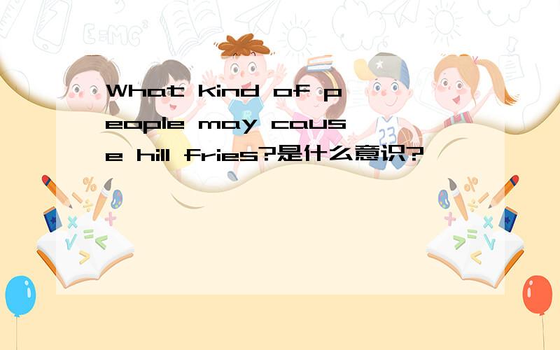 What kind of people may cause hill fries?是什么意识?