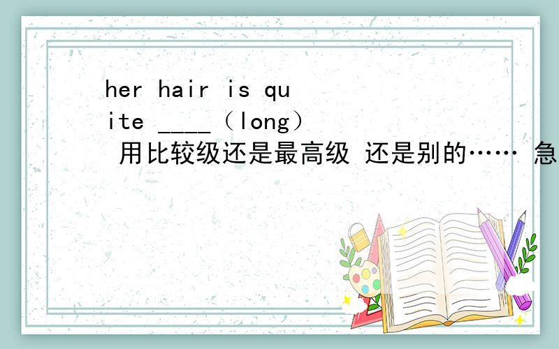 her hair is quite ____（long） 用比较级还是最高级 还是别的…… 急用 （用所给词的适当形式填空）