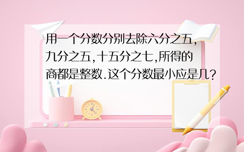 用一个分数分别去除六分之五,九分之五,十五分之七,所得的商都是整数.这个分数最小应是几?