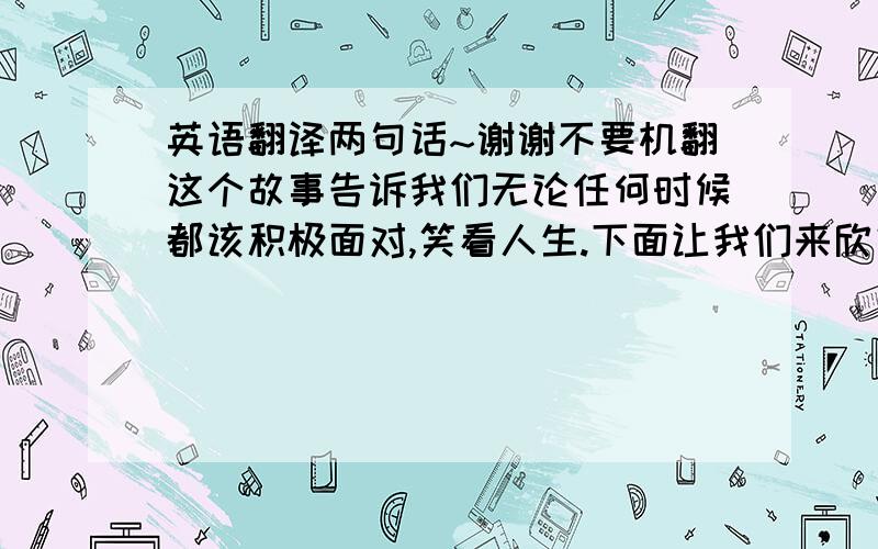 英语翻译两句话~谢谢不要机翻这个故事告诉我们无论任何时候都该积极面对,笑看人生.下面让我们来欣赏一下这部电影的一些小片段再加一句，生命无时无刻都存在着奇迹与希望