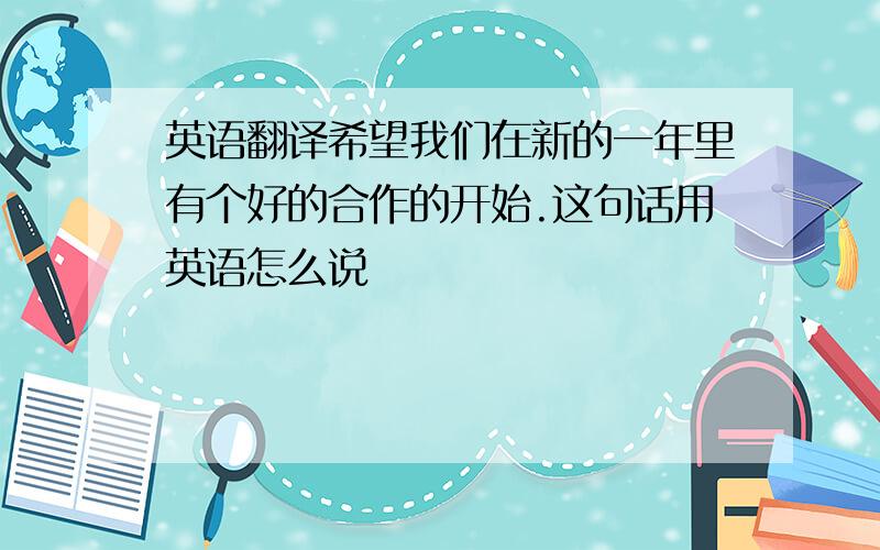 英语翻译希望我们在新的一年里有个好的合作的开始.这句话用英语怎么说