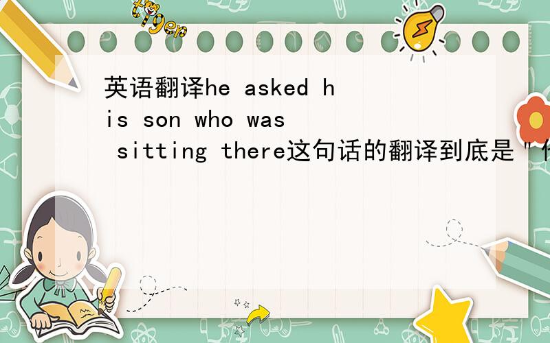 英语翻译he asked his son who was sitting there这句话的翻译到底是＂他问儿子是谁坐在那＂还是＂他问坐在那的儿子＂