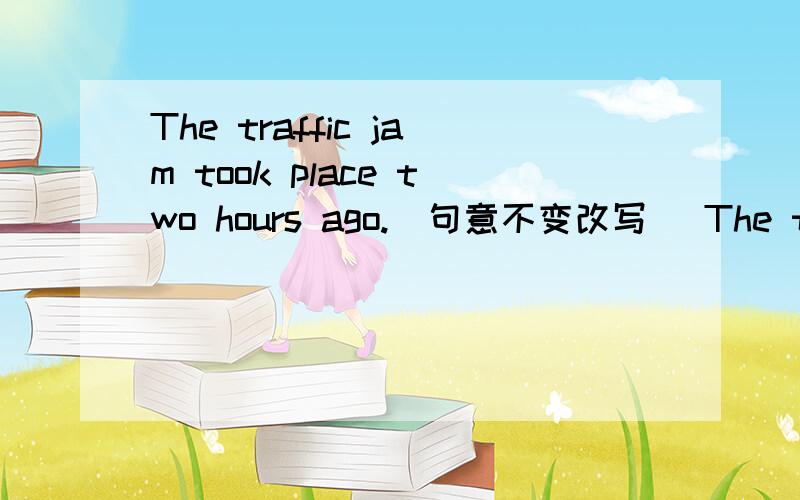 The traffic jam took place two hours ago.(句意不变改写） The traffic jam ____ _____ ____two hours.