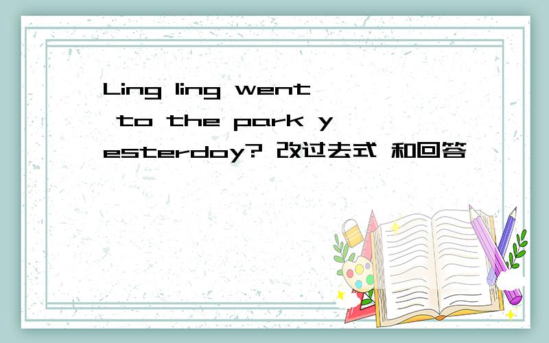 Ling ling went to the park yesterdoy? 改过去式 和回答