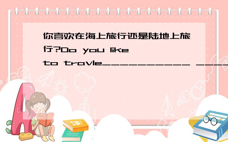 你喜欢在海上旅行还是陆地上旅行?Do you like to travle__________ __________or________ ________?