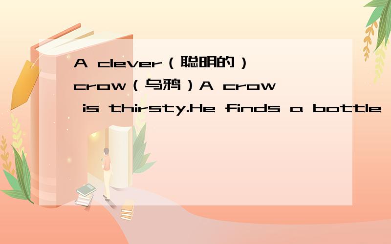 A clever（聪明的） crow（乌鸦）A crow is thirsty.He finds a bottle with a little water in it.But the bottleneck is too long ,the crow can't get the water.He thinks and thinks ,and then he has a good idea.He puts some pebbles in the bottle ,a