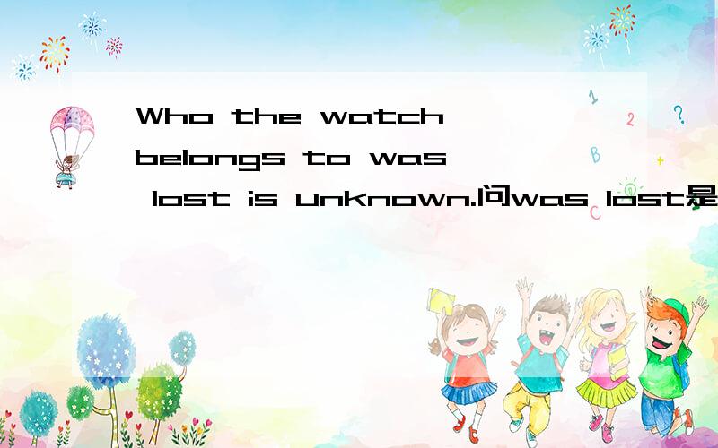 Who the watch belongs to was lost is unknown.问was lost是定语吗?问was lost是定语吗?请详解,