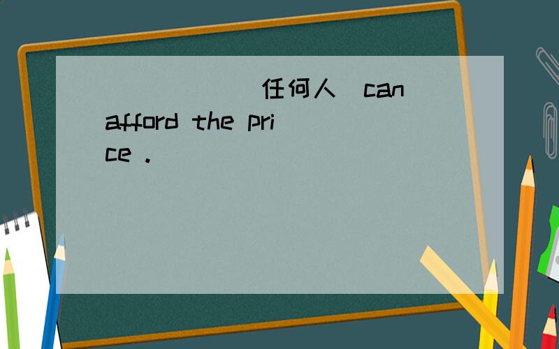 _____（任何人）can afford the price .