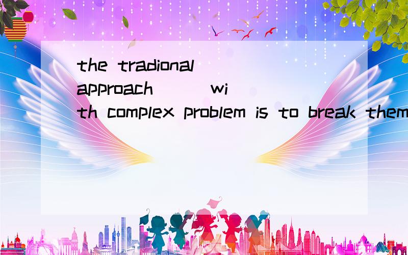 the tradional approach () with complex problem is to break them down into smaller,more easily managed problems.为什么to dealing?