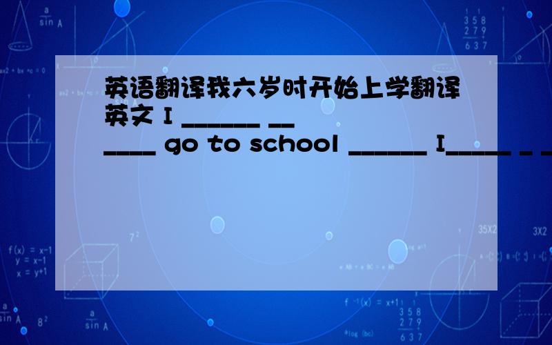 英语翻译我六岁时开始上学翻译英文 I ______ ______ go to school ______ I_____ _ _____.