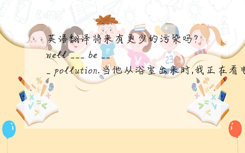 英语翻译将来有更少的污染吗?well ___ be ___ pollution.当他从浴室出来时,我正在看电视.when be ____ ____ of the bathroom,i was watching tv