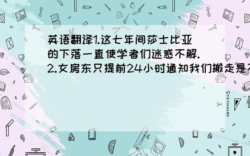 英语翻译1.这七年间莎士比亚的下落一直使学者们迷惑不解.2.女房东只提前24小时通知我们搬走是不合理的.3.他对狗的害怕可以追溯到他童年时代的一次经历.4.侦探小说对读者有一种奇怪的诱