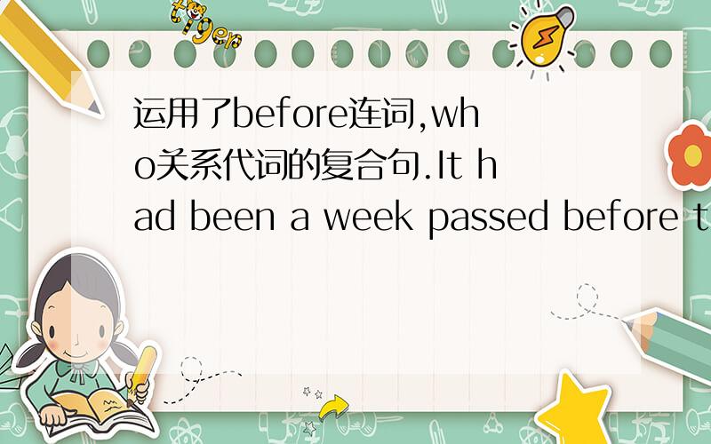 运用了before连词,who关系代词的复合句.It had been a week passed before the hurted women who suffered a terrible accident on her way to wrok waked up.It had been a week passed before the hurted women who suffered a terrible accident on her