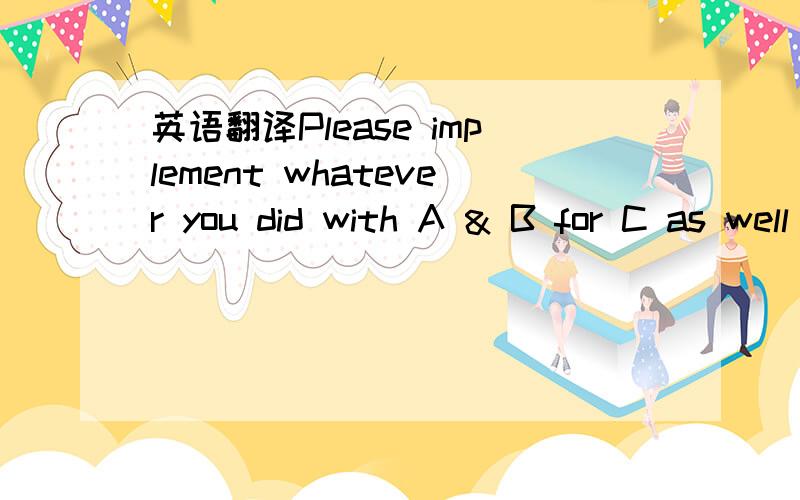 英语翻译Please implement whatever you did with A & B for C as well