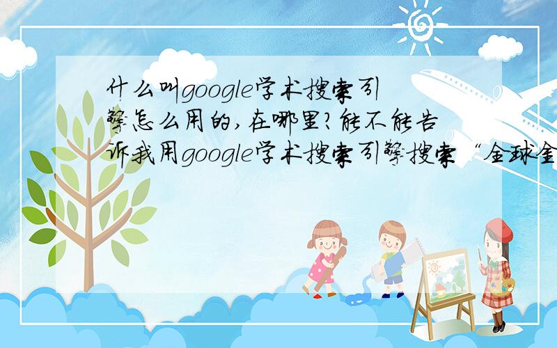 什么叫google学术搜索引擎怎么用的,在哪里?能不能告诉我用google学术搜索引擎搜索“全球金融危机”的步骤,或者告诉我查询结果的网址.