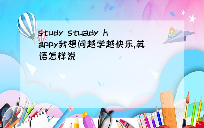 study stuady happy我想问越学越快乐,英语怎样说