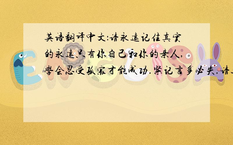 英语翻译中文：请永远记住真实的永远只有你自己和你的亲人,学会忍受孤寂才能成功.紧记言多必失.请这段话问用英语怎么样表达?要没有语法错误的,简洁点的（纹身用）谢谢