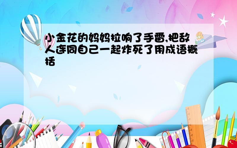 小金花的妈妈拉响了手雷,把敌人连同自己一起炸死了用成语概括