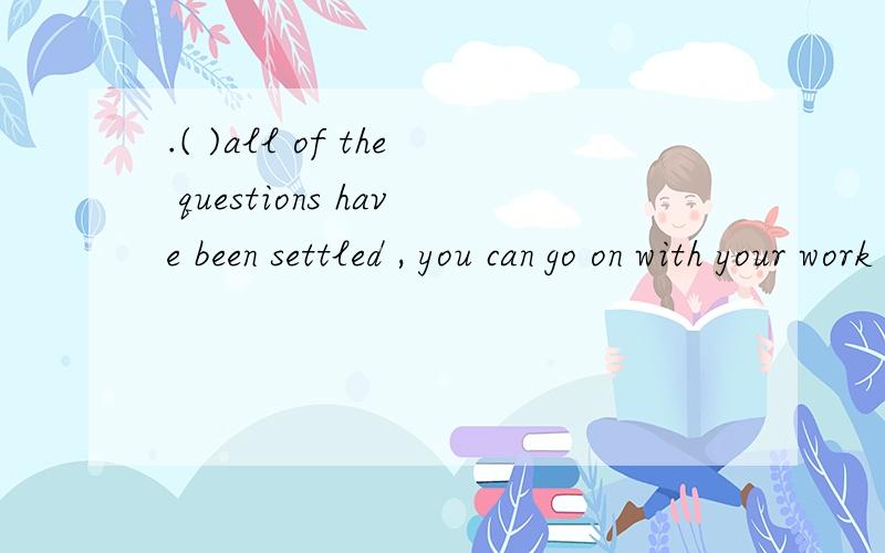 .( )all of the questions have been settled , you can go on with your work A only if (除非..才) B ev.(  )all of the questions have been settled , you can go on with your workA only if (除非..才)         B even though (即使)           C now tha