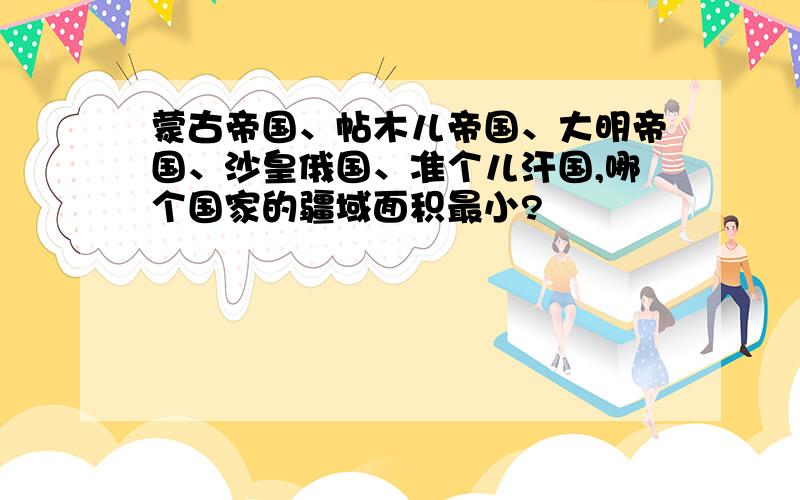 蒙古帝国、帖木儿帝国、大明帝国、沙皇俄国、准个儿汗国,哪个国家的疆域面积最小?