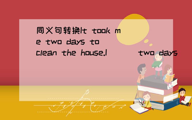 同义句转换It took me two days to clean the house.I ___two days______ the house.