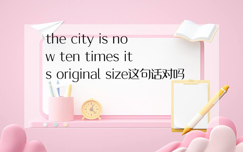 the city is now ten times its original size这句话对吗