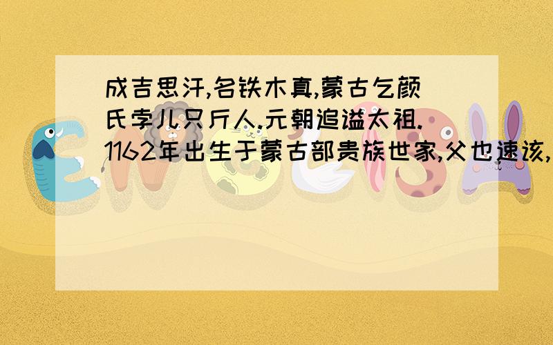 成吉思汗,名铁木真,蒙古乞颜氏孛儿只斤人.元朝追谥太祖.1162年出生于蒙古部贵族世家,父也速该,母斡额仑.铁木真九岁时,父遭世敌下毒身亡,少年时代经历艰难坎坷,炼铸了他坚毅勇敢的性格.