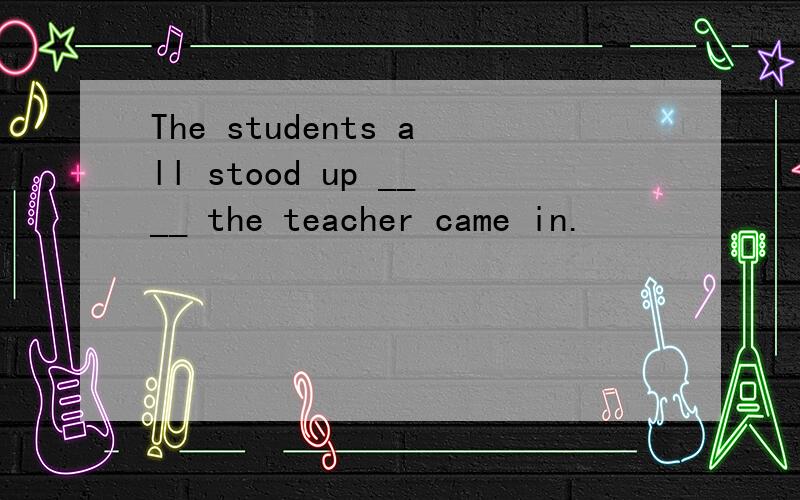 The students all stood up ____ the teacher came in.