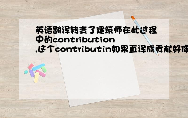 英语翻译转变了建筑师在此过程中的contribution,这个contributin如果直译成贡献好像不太合适,那么应该意译成什么呢?“职能”行吗?好像也不太合适,那么用什么更贴切呢?