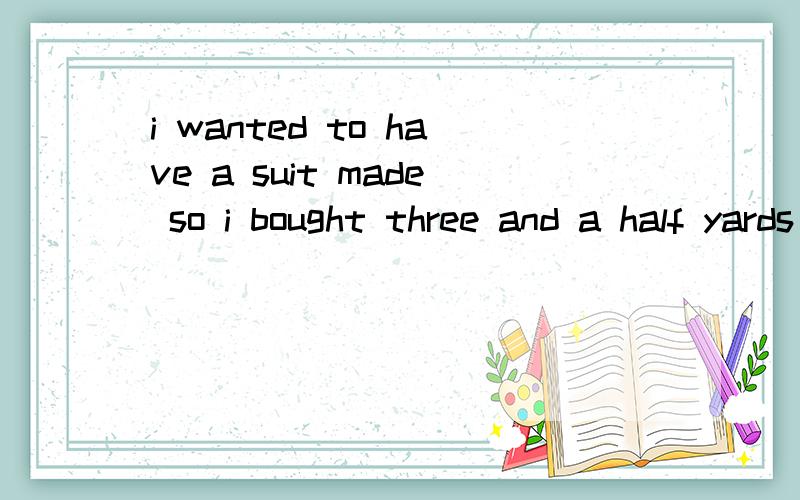 i wanted to have a suit made so i bought three and a half yards of cloth请问yard的用法,是a yard of 吗    然后have a suit made是什么用法,是have a suit,还是have made,到底应该怎么理解,这是什么语法现象