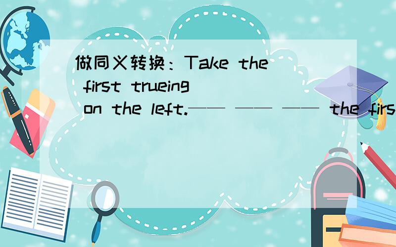 做同义转换：Take the first trueing on the left.—— —— —— the first crossing.做同义转换：Take the first trueing on the left.—— —— —— the first crossing.