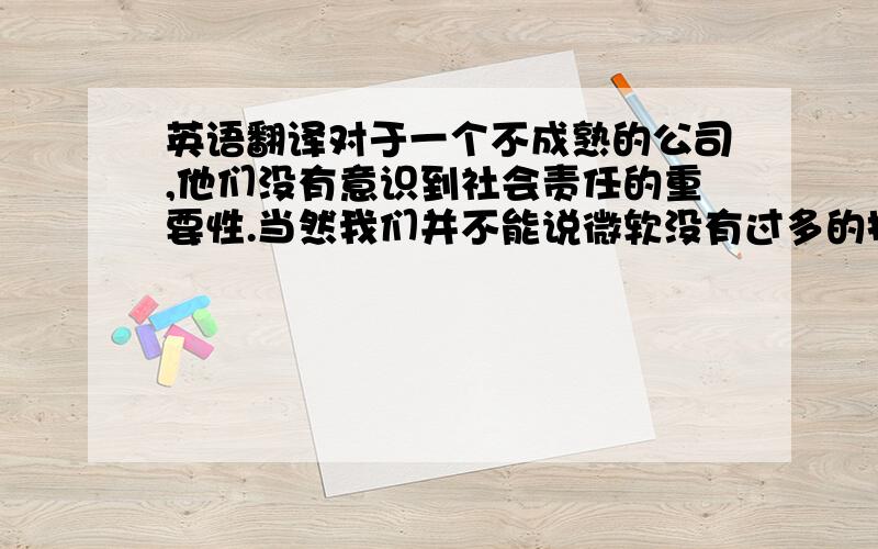 英语翻译对于一个不成熟的公司,他们没有意识到社会责任的重要性.当然我们并不能说微软没有过多的投入慈善和艺术上的贡献就是错的,那个时候条件也不允许微软过多的投入其中.注：不要