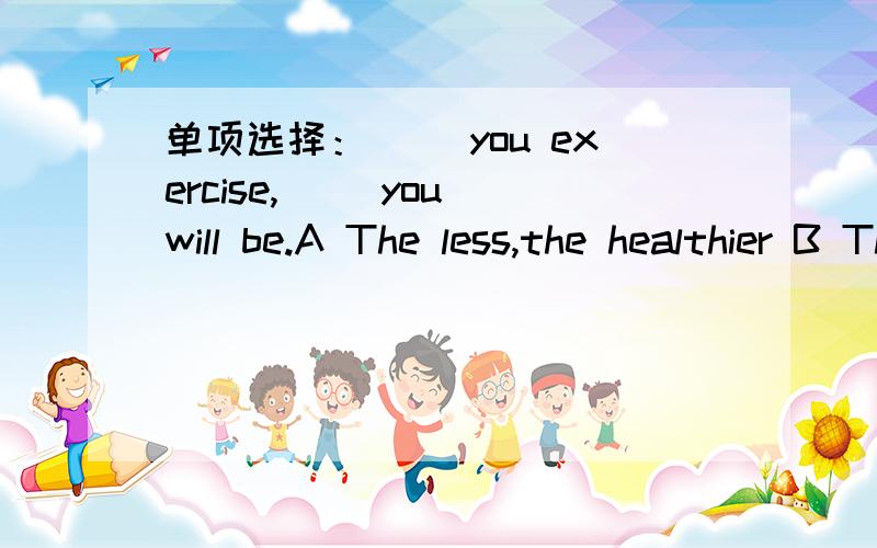 单项选择：（） you exercise,() you will be.A The less,the healthier B The much,the healthy C The more,the healthier D The more,the healthy