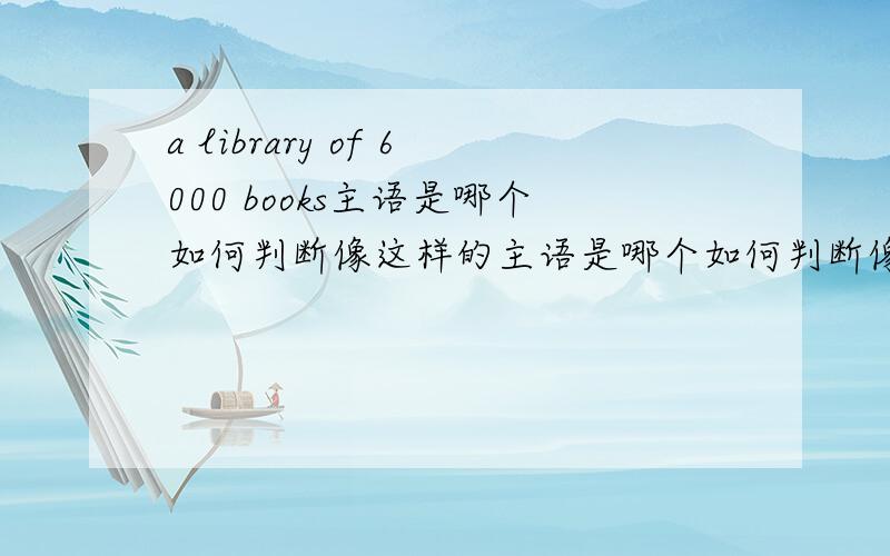 a library of 6000 books主语是哪个如何判断像这样的主语是哪个如何判断像这样的主语是哪个 {再举例说明},就是不会判断谓语是单 复数